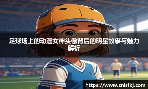 足球场上的动漫女神头像背后的明星故事与魅力解析